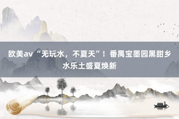 欧美av “无玩水，不夏天”！番禺宝墨园黑甜乡水乐土盛夏焕新