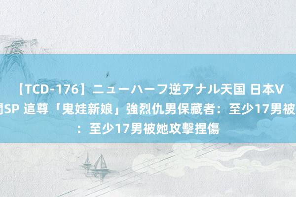 【TCD-176】ニューハーフ逆アナル天国 日本VS海外8時間SP 這尊「鬼娃新娘」強烈仇男　保藏者：至少17男被她攻擊捏傷