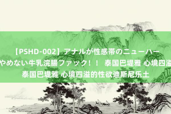 【PSHD-002】アナルが性感帯のニューハーフ美女が泣くまでやめない牛乳浣腸ファック！！ 泰国巴堤雅 心境四溢的性欲迪斯尼乐土