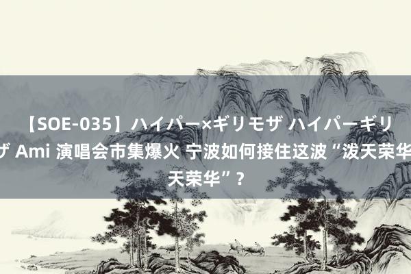 【SOE-035】ハイパー×ギリモザ ハイパーギリモザ Ami 演唱会市集爆火 宁波如何接住这波“泼天荣华”？