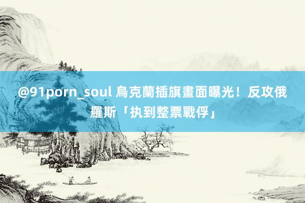 @91porn_soul 烏克蘭插旗畫面曝光！　反攻俄羅斯「执到整票戰俘」