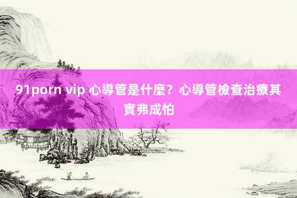 91porn vip 心導管是什麼？心導管檢查治療其實弗成怕