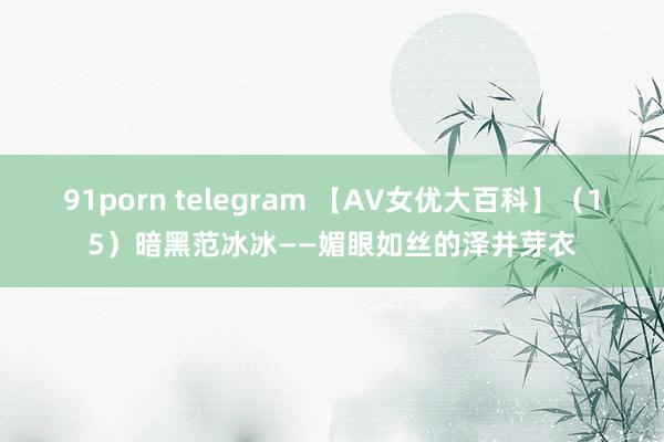 91porn telegram 【AV女优大百科】（15）暗黑范冰冰——媚眼如丝的泽井芽衣