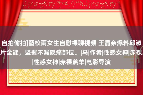 自拍偷拍]藝校兩女生自慰裸聊視頻 王晶亲爆料邱淑贞夙昔拍三级片全裸，坚握不漏隐痛部位。|马|作者|性感女神|赤裸羔羊|电影导演