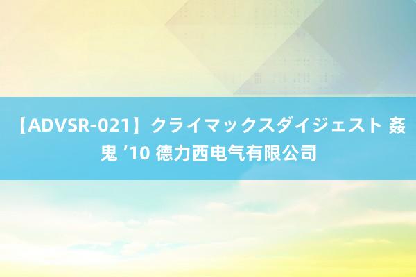 【ADVSR-021】クライマックスダイジェスト 姦鬼 ’10 德力西电气有限公司