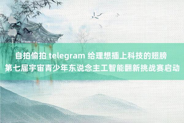 自拍偷拍 telegram 给理想插上科技的翅膀 第七届宇宙青少年东说念主工智能翻新挑战赛启动