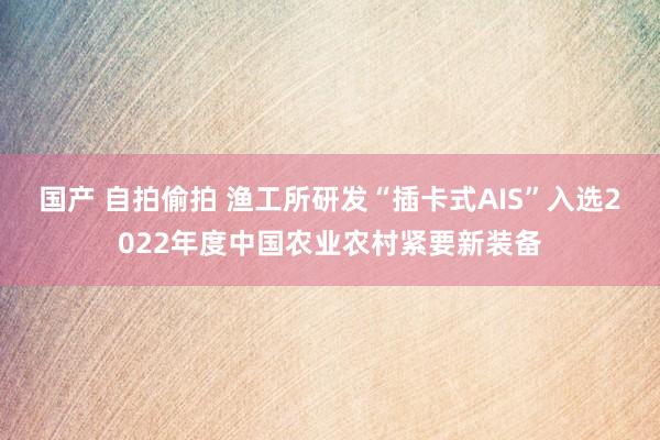 国产 自拍偷拍 渔工所研发“插卡式AIS”入选2022年度中国农业农村紧要新装备