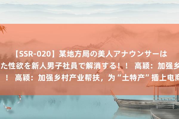 【SSR-020】某地方局の美人アナウンサーは忙し過ぎて溜まりまくった性欲を新人男子社員で解消する！！ 高颖：加强乡村产业帮扶，为“土特产”插上电商的翅膀