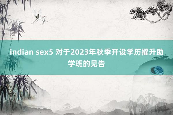 indian sex5 对于2023年秋季开设学历擢升助学班的见告