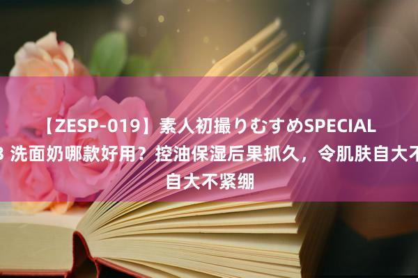 【ZESP-019】素人初撮りむすめSPECIAL Vol.3 洗面奶哪款好用？控油保湿后果抓久，令肌肤自大不紧绷