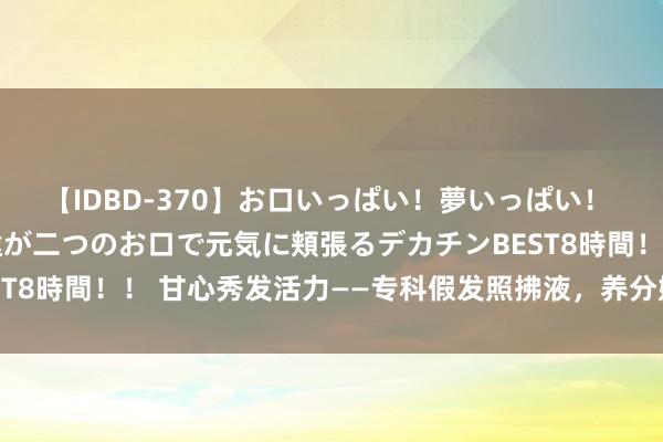 【IDBD-370】お口いっぱい！夢いっぱい！ MEGAマラ S級美女達が二つのお口で元気に頬張るデカチンBEST8時間！！ 甘心秀发活力——专科假发照拂液，养分妩媚的修护各人