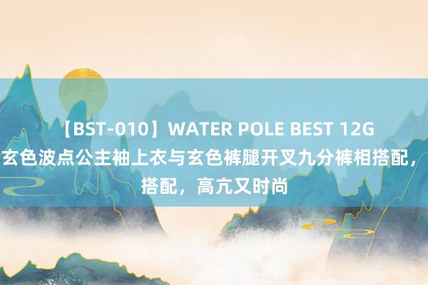 【BST-010】WATER POLE BEST 12GALs 8時間 玄色波点公主袖上衣与玄色裤腿开叉九分裤相搭配，高亢又时尚