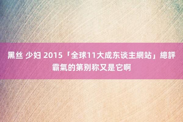 黑丝 少妇 2015「全球11大成东谈主網站」總評　霸氣的第别称又是它啊