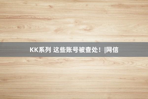 KK系列 这些账号被查处！|网信