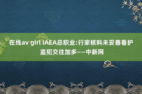 在线av girl IAEA总职业:行家核料未妥善看护 监犯交往加多——中新网