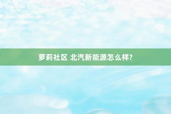 萝莉社区 北汽新能源怎么样?