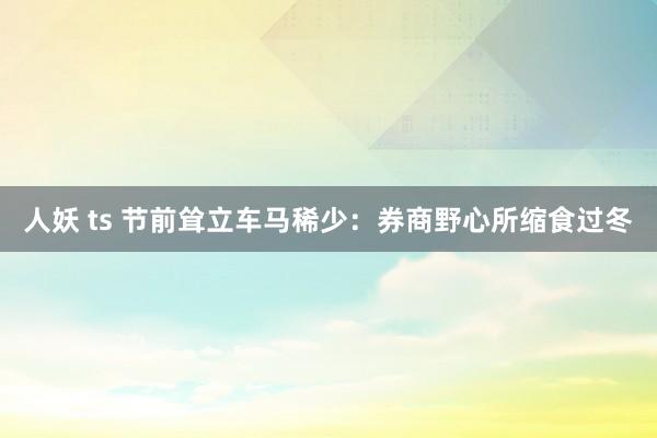 人妖 ts 节前耸立车马稀少：券商野心所缩食过冬