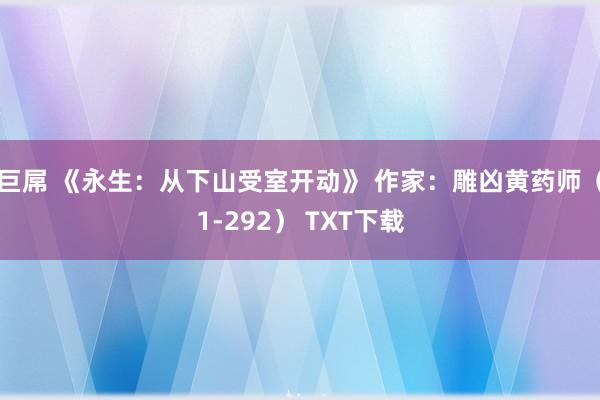 巨屌 《永生：从下山受室开动》 作家：雕凶黄药师（1-292） TXT下载