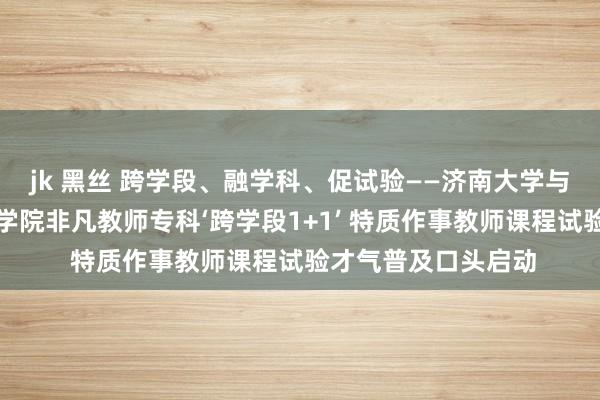 jk 黑丝 跨学段、融学科、促试验——济南大学与山东非凡教师行状学院非凡教师专科‘跨学段1+1’ 特质作事教师课程试验才气普及口头启动