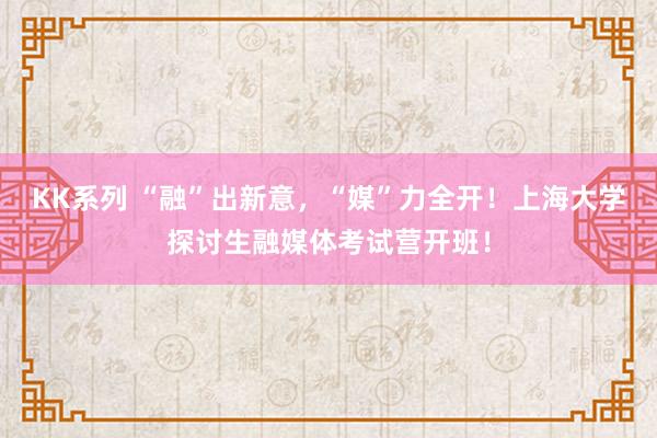 KK系列 “融”出新意，“媒”力全开！上海大学探讨生融媒体考试营开班！