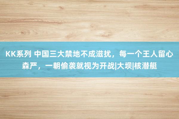 KK系列 中国三大禁地不成滋扰，每一个王人留心森严，一朝偷袭就视为开战|大坝|核潜艇