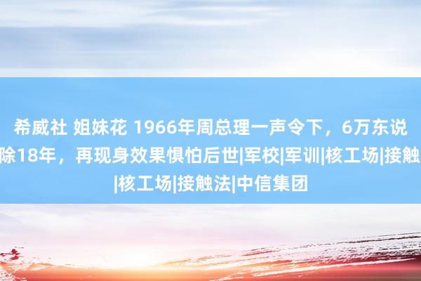 希威社 姐妹花 1966年周总理一声令下，6万东说念主部队清除18年，再现身效果惧怕后世|军校|军训|核工场|接触法|中信集团