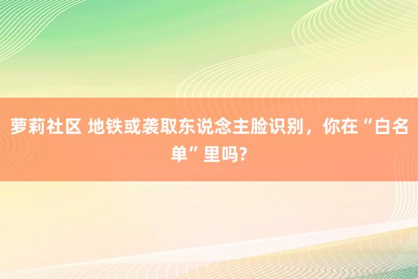 萝莉社区 地铁或袭取东说念主脸识别，你在“白名单”里吗?