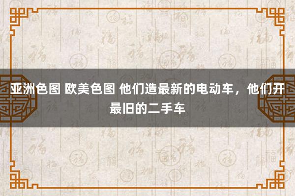 亚洲色图 欧美色图 他们造最新的电动车，他们开最旧的二手车