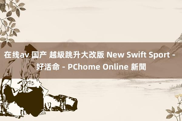 在线av 国产 越級跳升大改版 New Swift Sport - 好活命 - PChome Online 新聞