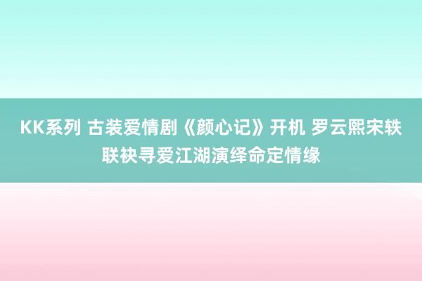 KK系列 古装爱情剧《颜心记》开机 罗云熙宋轶联袂寻爱江湖演绎命定情缘