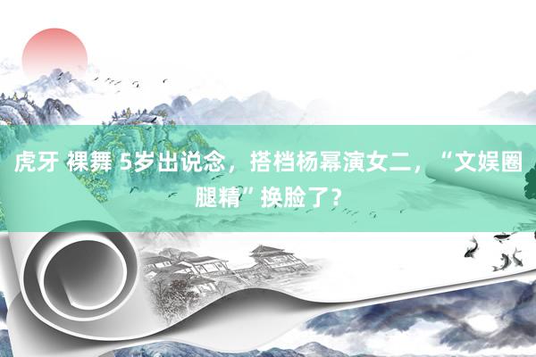 虎牙 裸舞 5岁出说念，搭档杨幂演女二，“文娱圈腿精”换脸了？