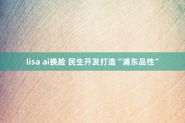 lisa ai换脸 民生开发打造“浦东品性”