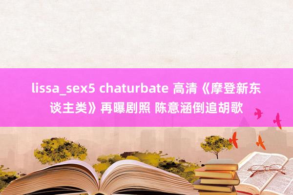 lissa_sex5 chaturbate 高清《摩登新东谈主类》再曝剧照 陈意涵倒追胡歌