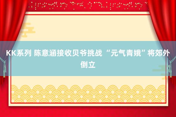 KK系列 陈意涵接收贝爷挑战 “元气青娥”将郊外倒立