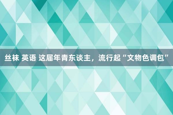 丝袜 英语 这届年青东谈主，流行起“文物色调包”