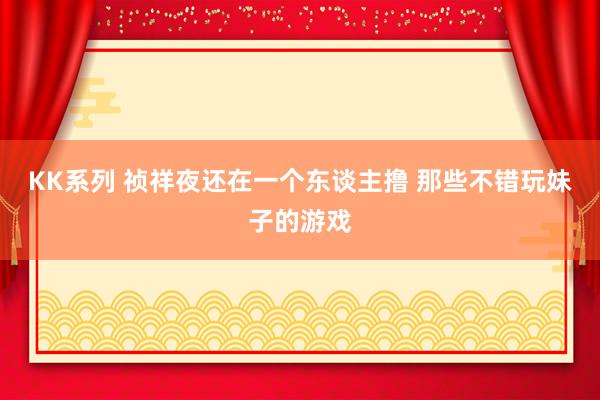 KK系列 祯祥夜还在一个东谈主撸 那些不错玩妹子的游戏