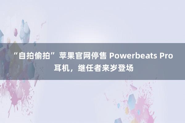 “自拍偷拍” 苹果官网停售 Powerbeats Pro 耳机，继任者来岁登场