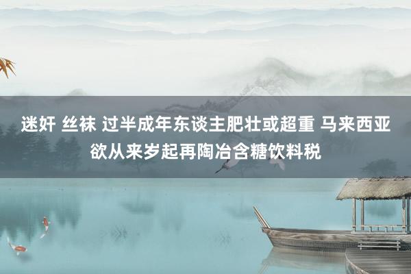 迷奸 丝袜 过半成年东谈主肥壮或超重 马来西亚欲从来岁起再陶冶含糖饮料税