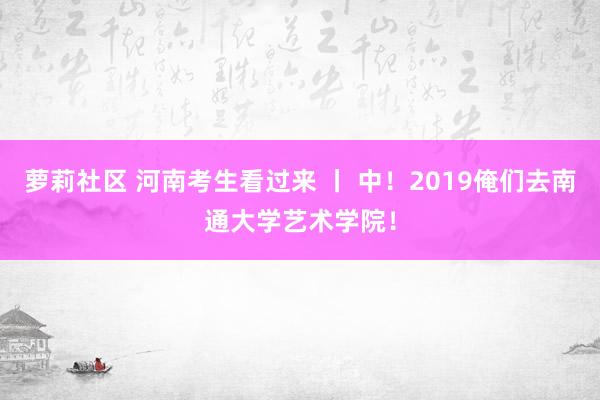 萝莉社区 河南考生看过来 丨 中！2019俺们去南通大学艺术学院！