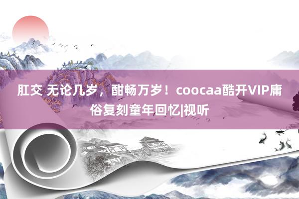 肛交 无论几岁，酣畅万岁！coocaa酷开VIP庸俗复刻童年回忆|视听