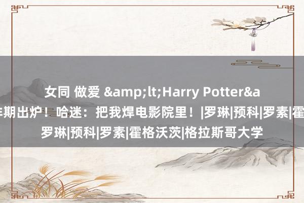 女同 做爱 &lt;Harry Potter&gt;全系列重映排期出炉！哈迷：把我焊电影院里！|罗琳|预科|罗素|霍格沃茨|格拉斯哥大学