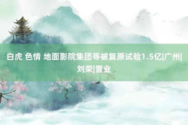 白虎 色情 地面影院集团等被复原试验1.5亿|广州|刘荣|置业