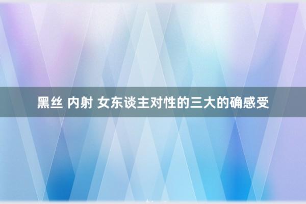 黑丝 内射 女东谈主对性的三大的确感受