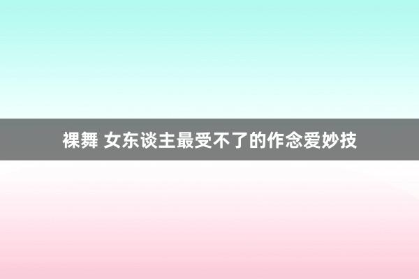 裸舞 女东谈主最受不了的作念爱妙技