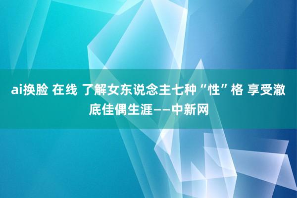 ai换脸 在线 了解女东说念主七种“性”格 享受澈底佳偶生涯——中新网