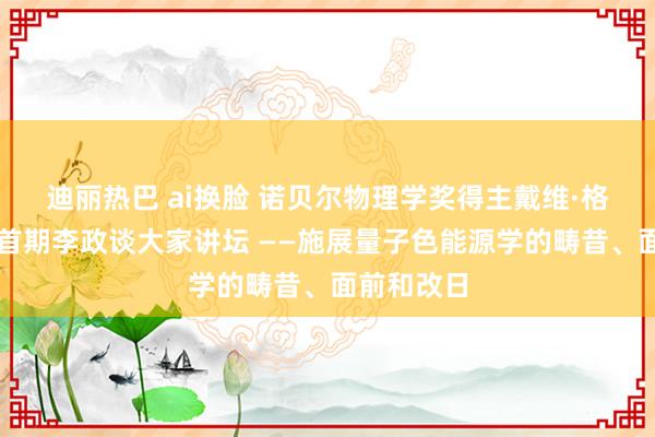 迪丽热巴 ai换脸 诺贝尔物理学奖得主戴维·格罗斯作客首期李政谈大家讲坛 ——施展量子色能源学的畴昔、面前和改日