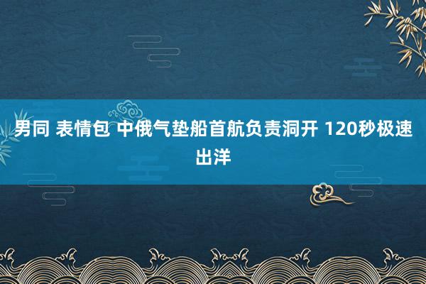 男同 表情包 中俄气垫船首航负责洞开 120秒极速出洋