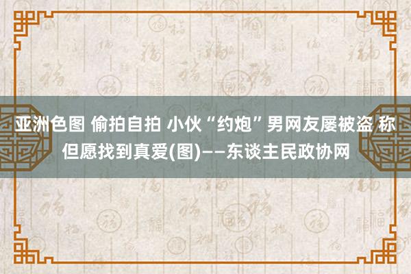 亚洲色图 偷拍自拍 小伙“约炮”男网友屡被盗 称但愿找到真爱(图)——东谈主民政协网