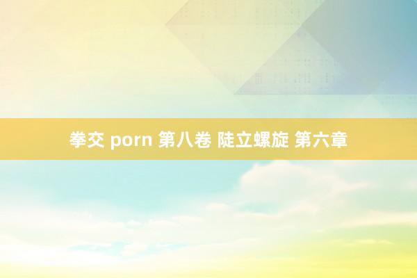 拳交 porn 第八卷 陡立螺旋 第六章