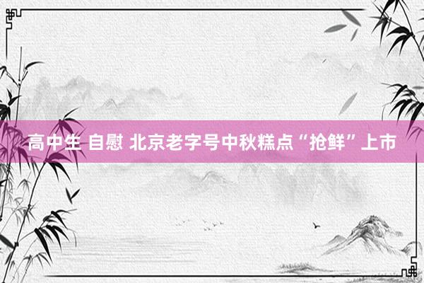 高中生 自慰 北京老字号中秋糕点“抢鲜”上市